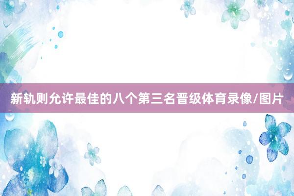 新轨则允许最佳的八个第三名晋级体育录像/图片