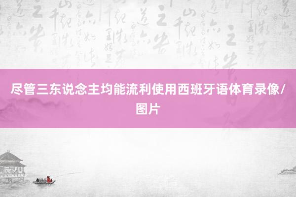 尽管三东说念主均能流利使用西班牙语体育录像/图片