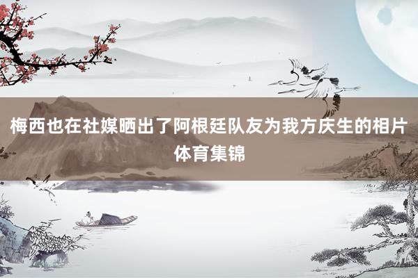 梅西也在社媒晒出了阿根廷队友为我方庆生的相片体育集锦