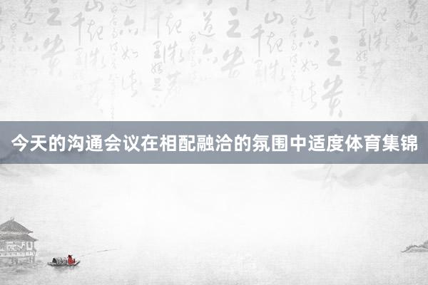 今天的沟通会议在相配融洽的氛围中适度体育集锦